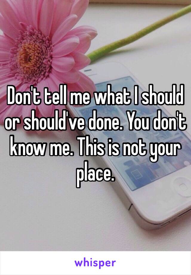 Don't tell me what I should or should've done. You don't know me. This is not your place.