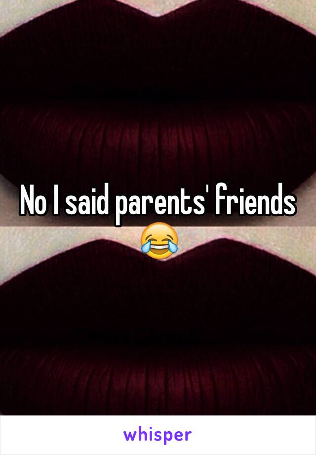 No I said parents' friends 😂