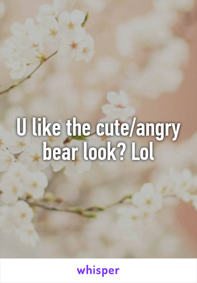U like the cute/angry bear look? Lol