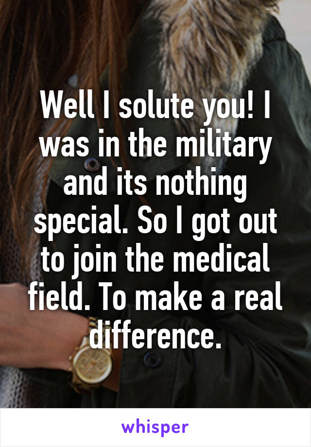 Well I solute you! I was in the military and its nothing special. So I got out to join the medical field. To make a real difference.