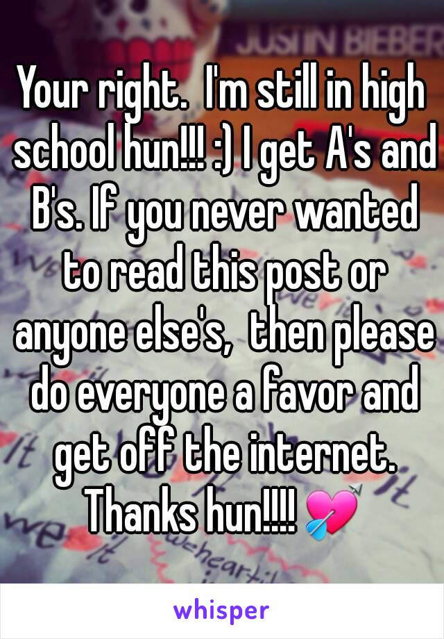 Your right.  I'm still in high school hun!!! :) I get A's and B's. If you never wanted to read this post or anyone else's,  then please do everyone a favor and get off the internet. Thanks hun!!!!💘