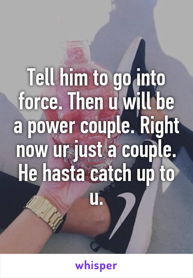 Tell him to go into force. Then u will be a power couple. Right now ur just a couple. He hasta catch up to u.