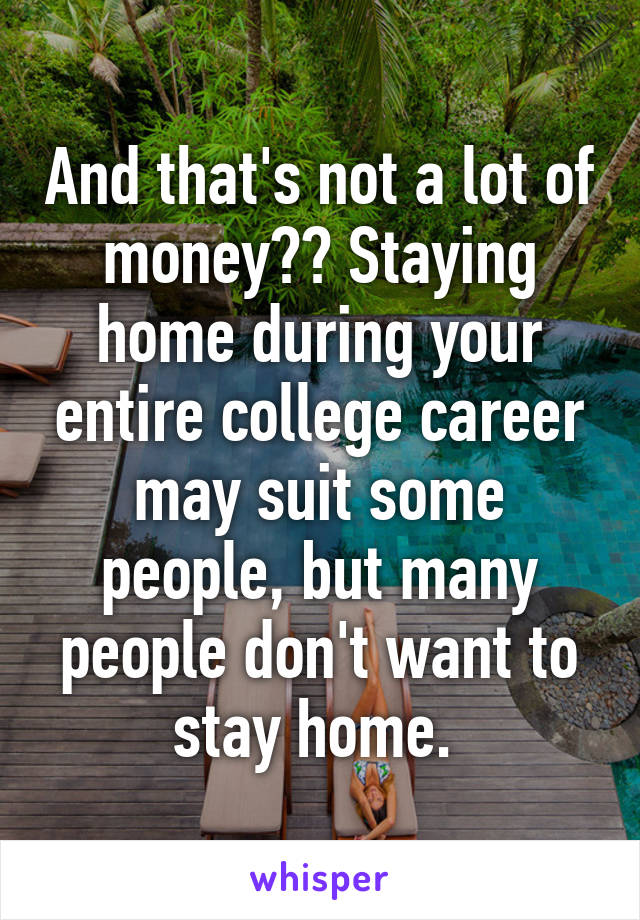 And that's not a lot of money?? Staying home during your entire college career may suit some people, but many people don't want to stay home. 