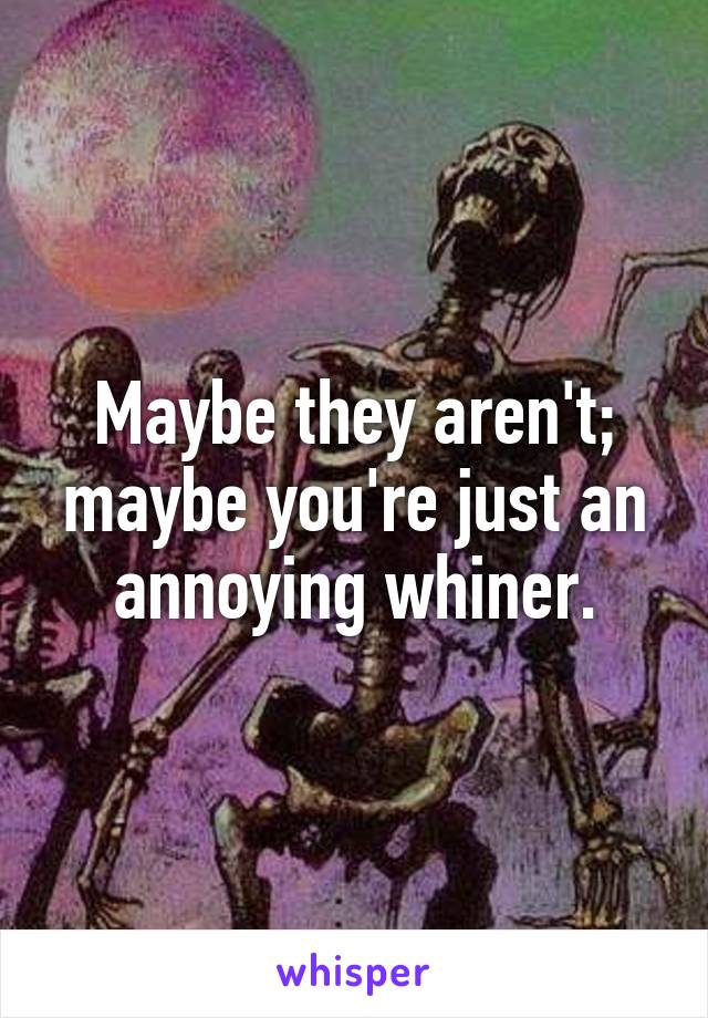 Maybe they aren't; maybe you're just an annoying whiner.