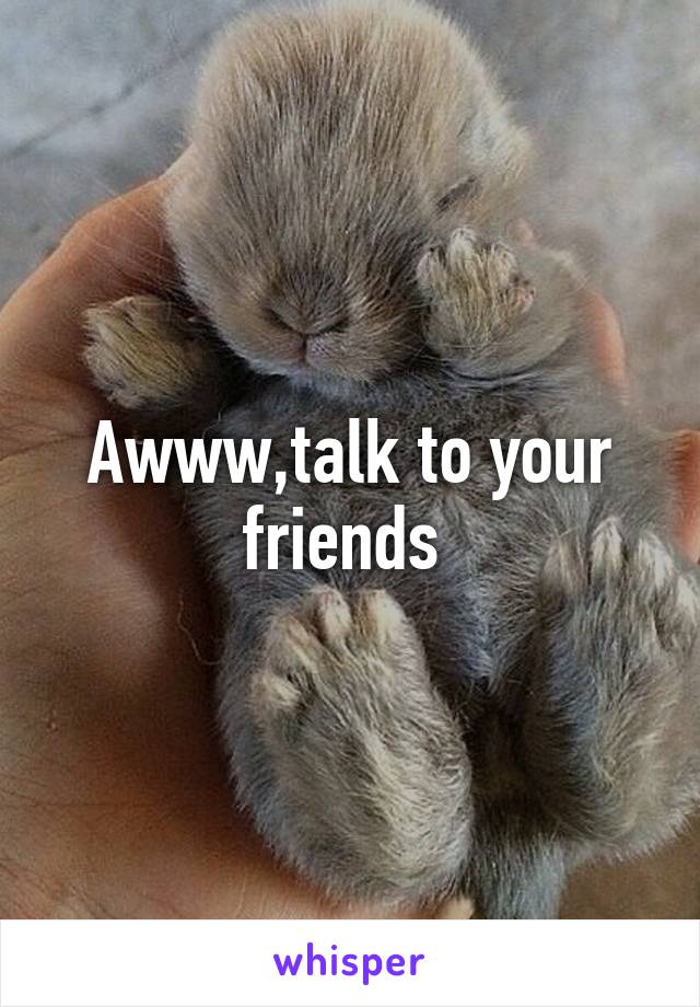 Awww,talk to your friends 