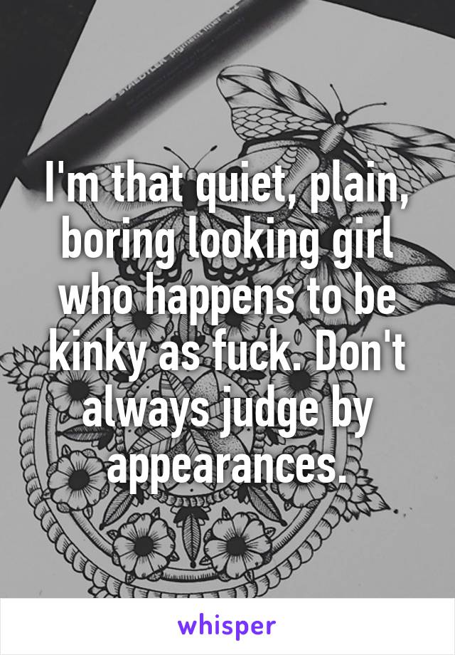 I'm that quiet, plain, boring looking girl who happens to be kinky as fuck. Don't always judge by appearances.