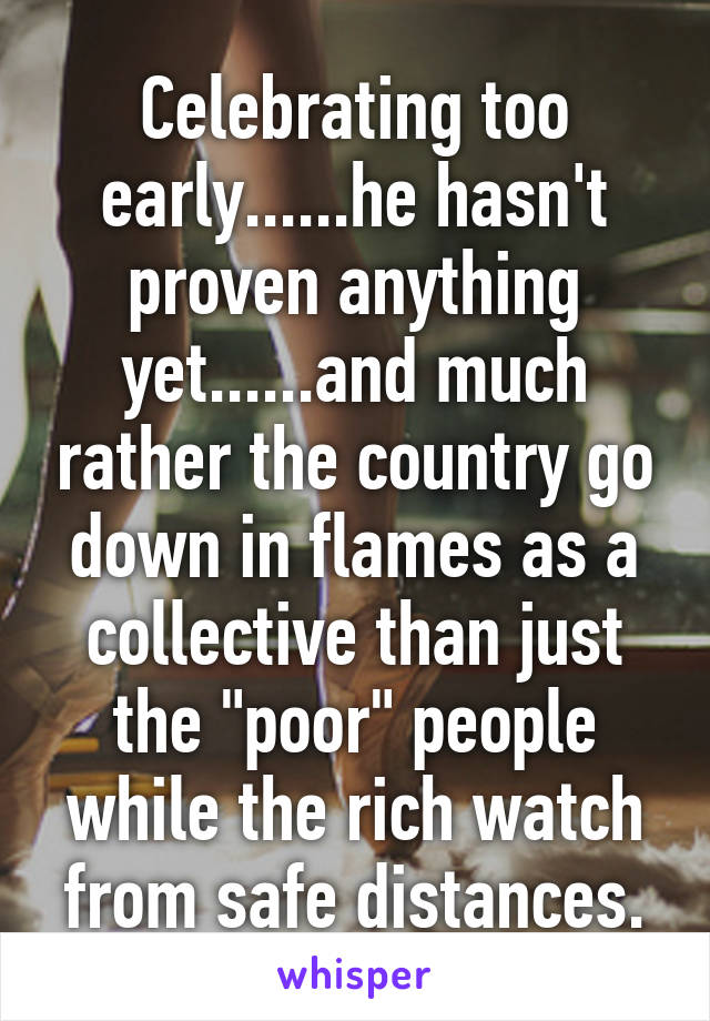 Celebrating too early......he hasn't proven anything yet......and much rather the country go down in flames as a collective than just the "poor" people while the rich watch from safe distances.