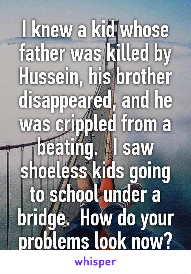 I knew a kid whose father was killed by Hussein, his brother disappeared, and he was crippled from a beating.   I saw shoeless kids going to school under a bridge.  How do your problems look now?