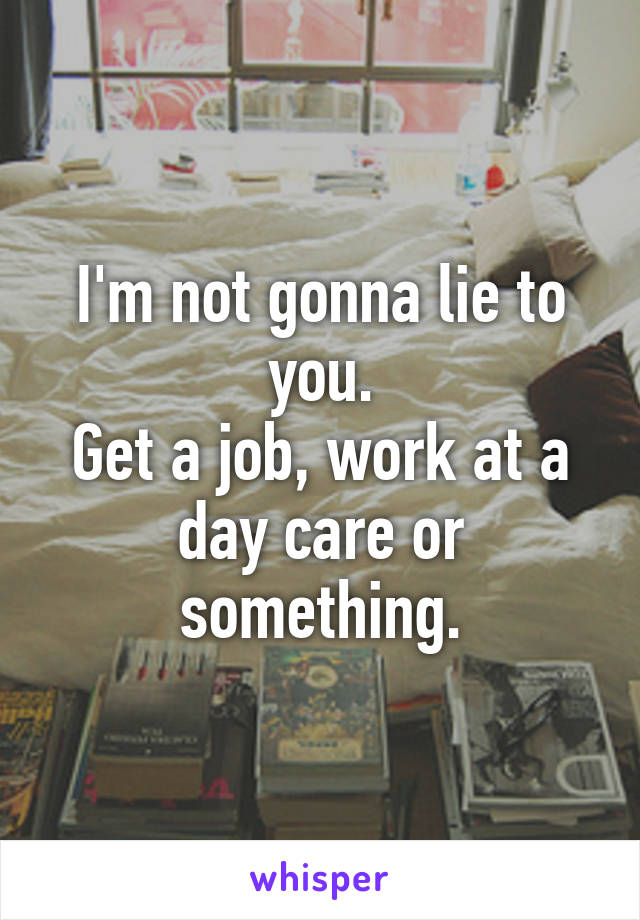 I'm not gonna lie to you.
Get a job, work at a day care or something.