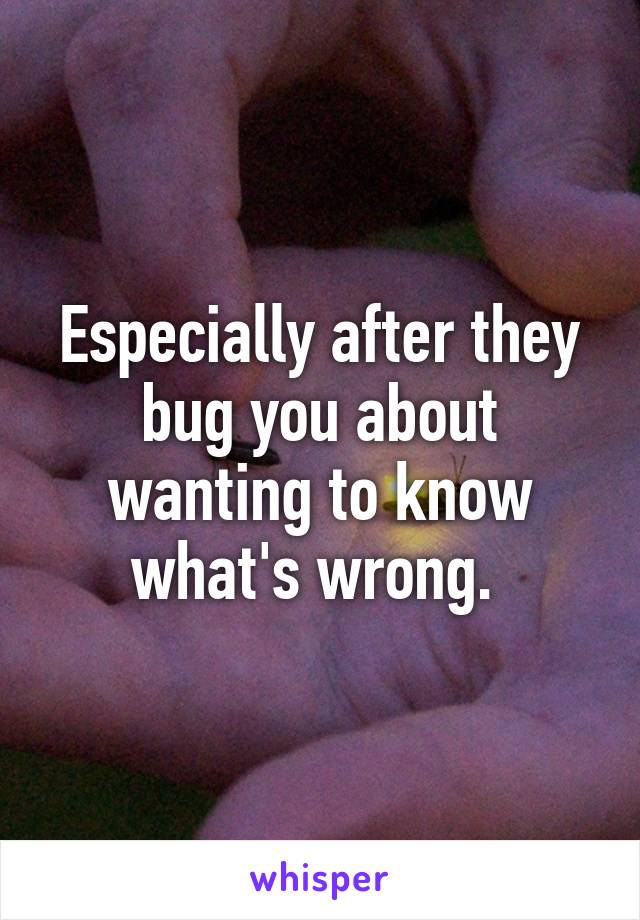 Especially after they bug you about wanting to know what's wrong. 