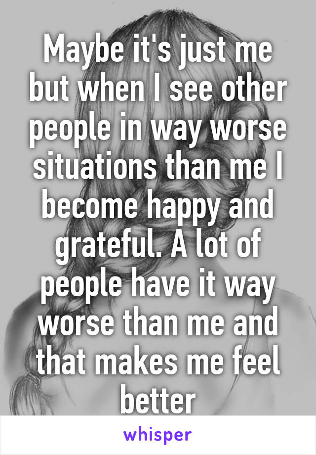 Maybe it's just me but when I see other people in way worse situations than me I become happy and grateful. A lot of people have it way worse than me and that makes me feel better