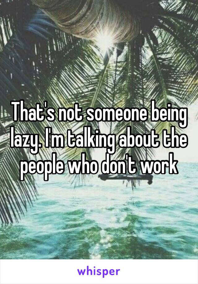 That's not someone being lazy. I'm talking about the people who don't work 