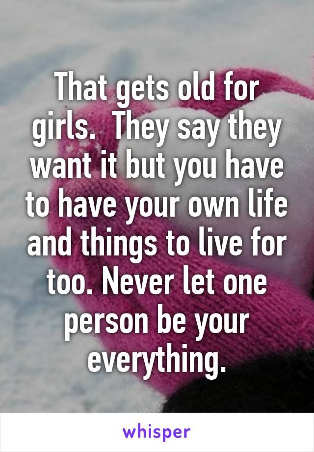 That gets old for girls.  They say they want it but you have to have your own life and things to live for too. Never let one person be your everything.