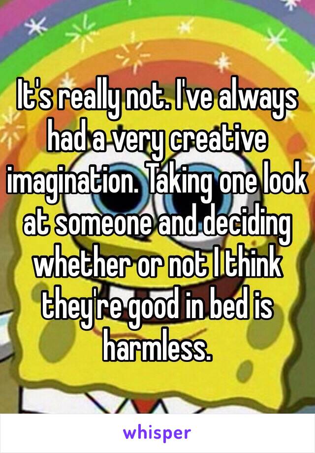 It's really not. I've always had a very creative imagination. Taking one look at someone and deciding whether or not I think they're good in bed is harmless.