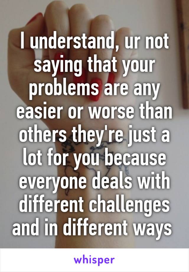 I understand, ur not saying that your problems are any easier or worse than others they're just a lot for you because everyone deals with different challenges and in different ways 