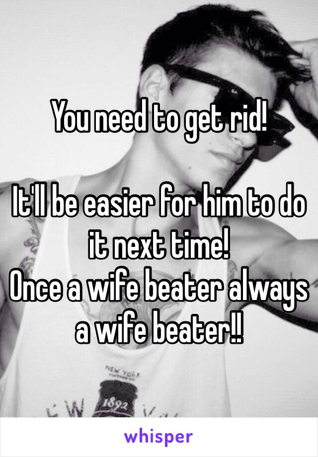 You need to get rid!

It'll be easier for him to do it next time!
Once a wife beater always a wife beater!! 