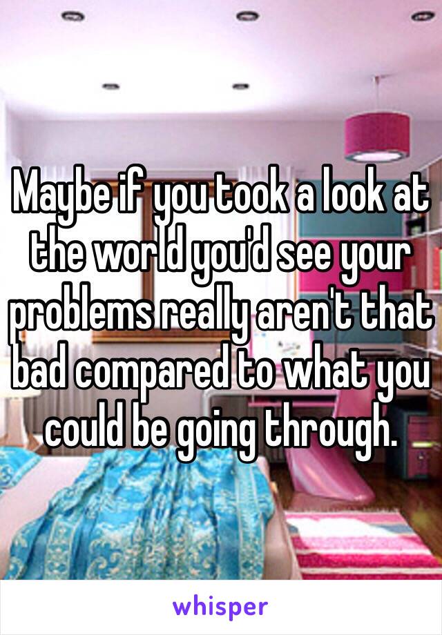 Maybe if you took a look at the world you'd see your problems really aren't that bad compared to what you could be going through. 