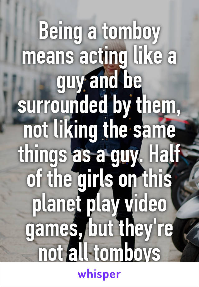 Being a tomboy means acting like a guy and be surrounded by them, not liking the same things as a guy. Half of the girls on this planet play video games, but they're not all tomboys