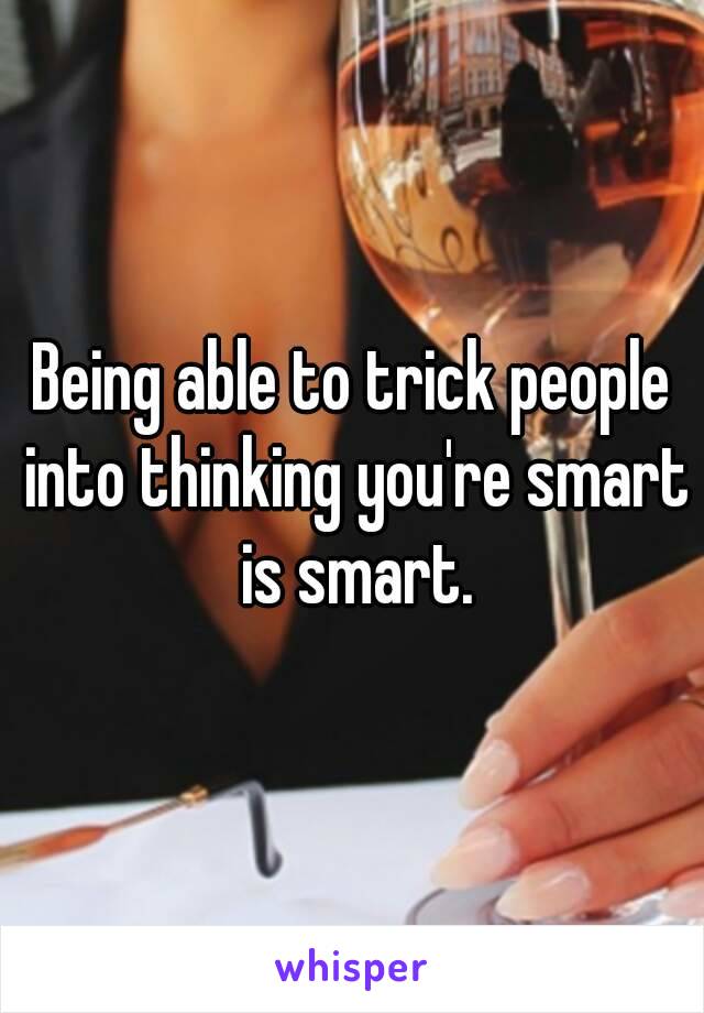 Being able to trick people into thinking you're smart is smart.