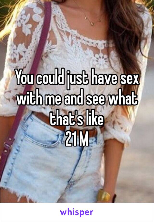 You could just have sex with me and see what that's like
21 M