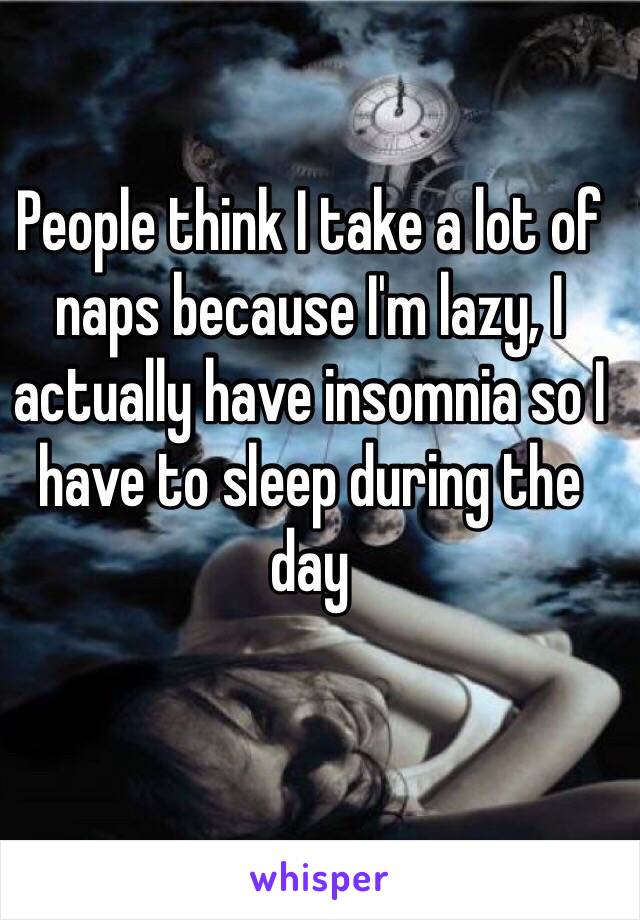 People think I take a lot of naps because I'm lazy, I actually have insomnia so I have to sleep during the day