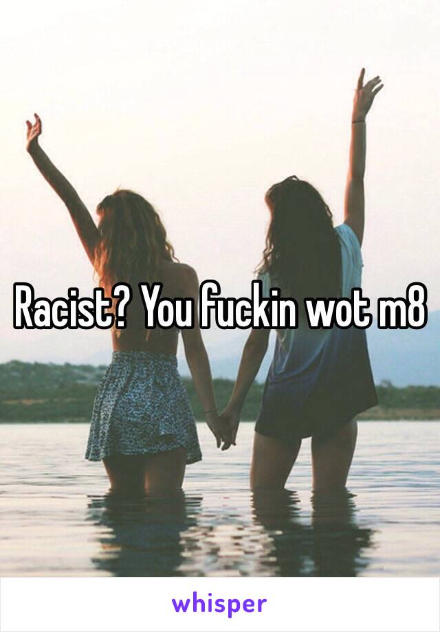 Racist? You fuckin wot m8 