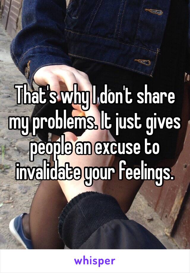 That's why I don't share my problems. It just gives people an excuse to invalidate your feelings.