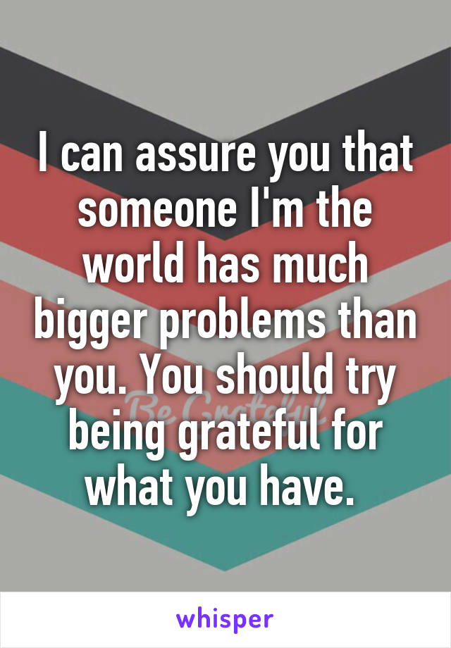 I can assure you that someone I'm the world has much bigger problems than you. You should try being grateful for what you have. 