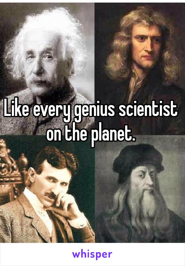 Like every genius scientist on the planet.