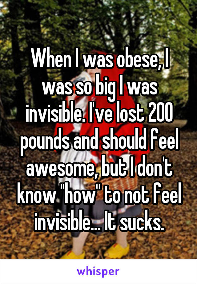 When I was obese, I was so big I was invisible. I've lost 200 pounds and should feel awesome, but I don't know "how" to not feel invisible... It sucks.
