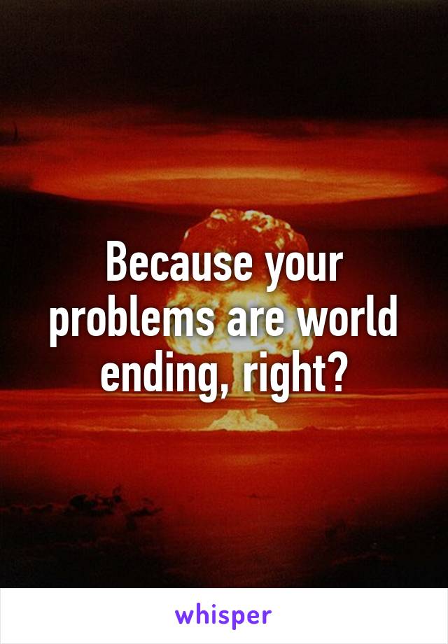 Because your problems are world ending, right?