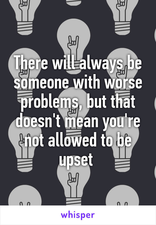 There will always be someone with worse problems, but that doesn't mean you're not allowed to be upset 