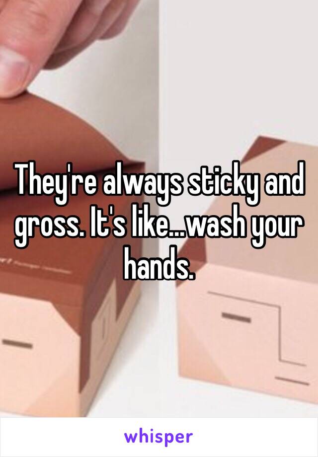 They're always sticky and gross. It's like...wash your hands. 