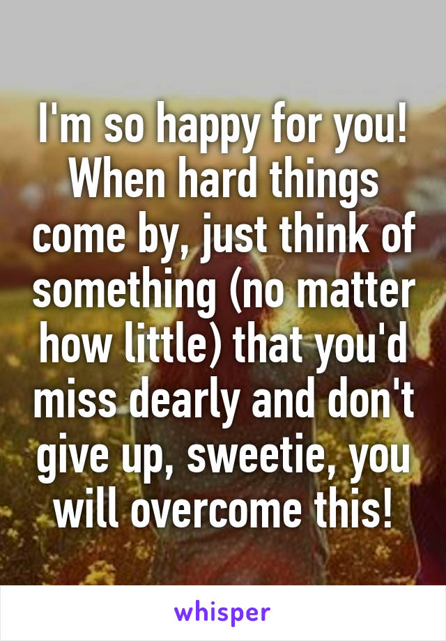 I'm so happy for you! When hard things come by, just think of something (no matter how little) that you'd miss dearly and don't give up, sweetie, you will overcome this!