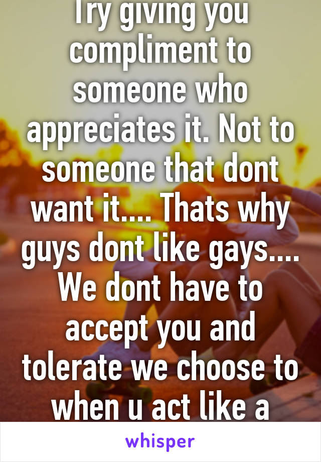 Try giving you compliment to someone who appreciates it. Not to someone that dont want it.... Thats why guys dont like gays.... We dont have to accept you and tolerate we choose to when u act like a human.