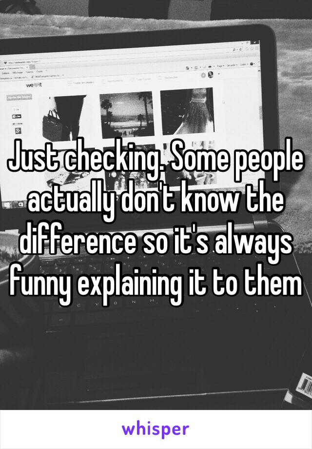 Just checking. Some people actually don't know the difference so it's always funny explaining it to them