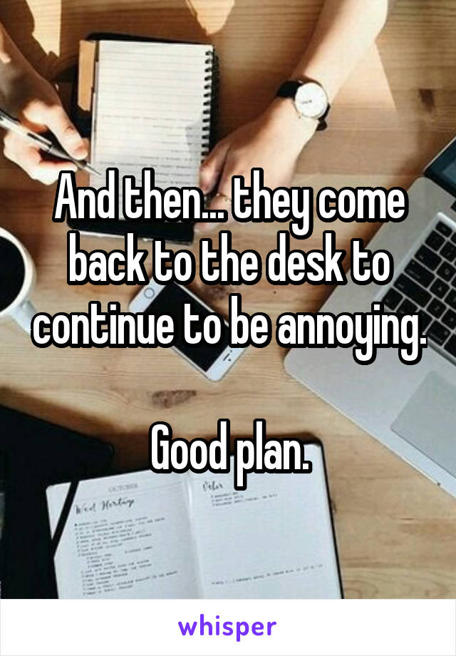 And then... they come back to the desk to continue to be annoying.

Good plan.