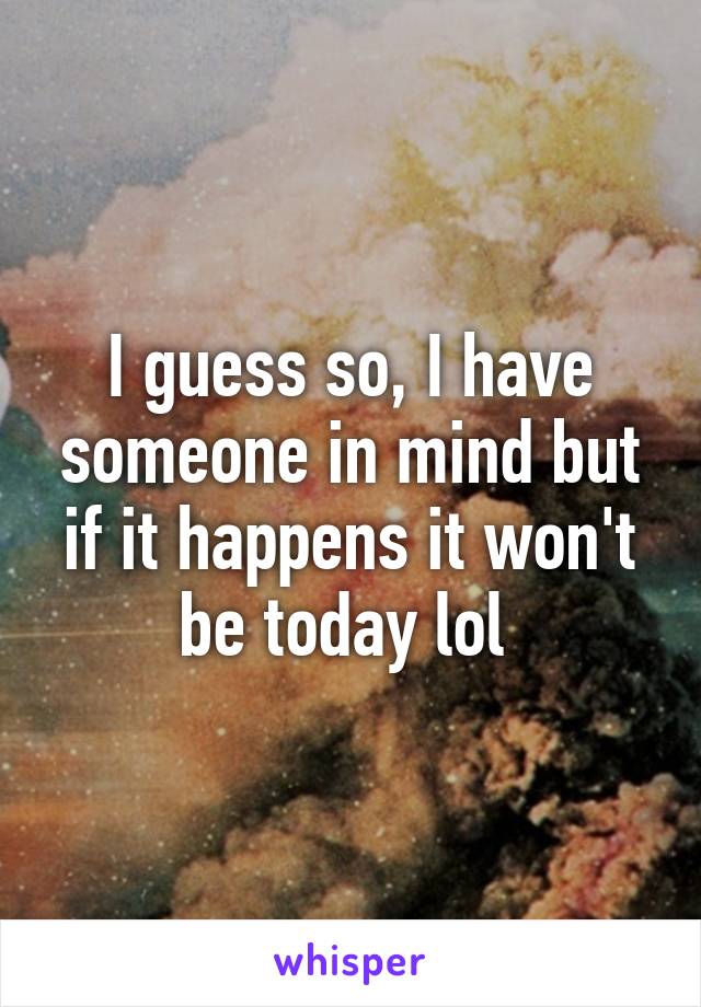 I guess so, I have someone in mind but if it happens it won't be today lol 