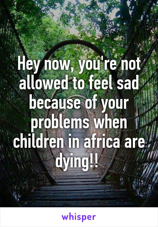 Hey now, you're not allowed to feel sad because of your problems when children in africa are dying!! 