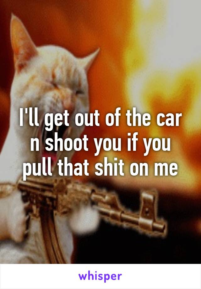 I'll get out of the car n shoot you if you pull that shit on me