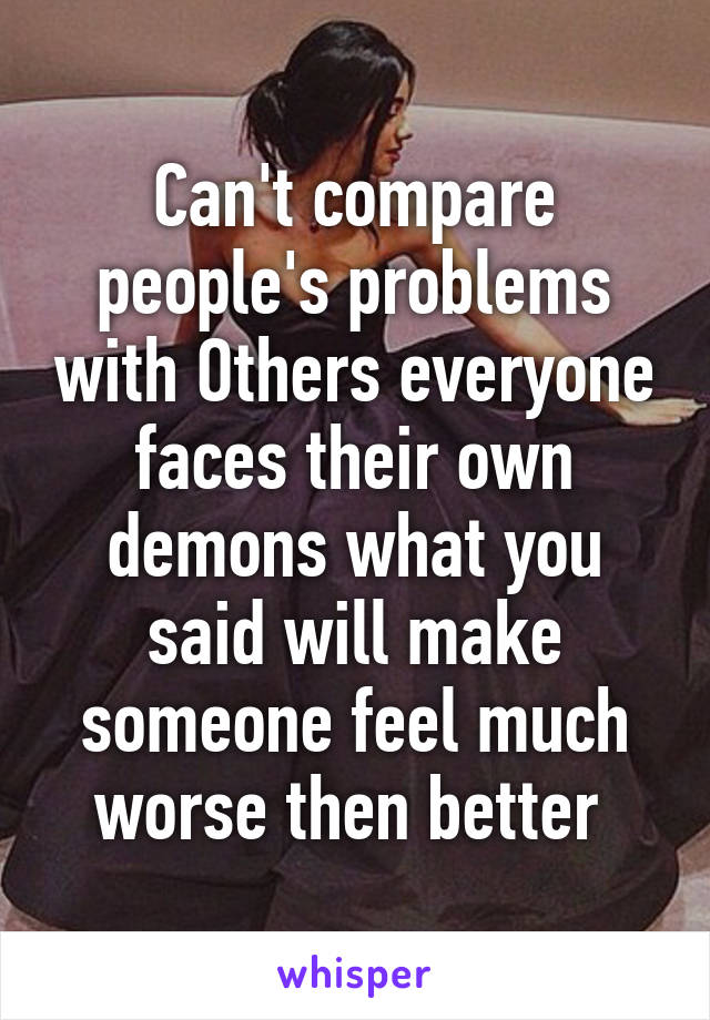 Can't compare people's problems with Others everyone faces their own demons what you said will make someone feel much worse then better 