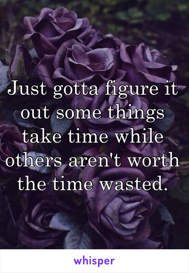 Just gotta figure it out some things take time while others aren't worth the time wasted. 