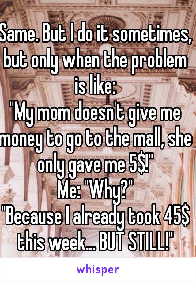 Same. But I do it sometimes, but only when the problem is like:
"My mom doesn't give me money to go to the mall, she only gave me 5$!"
Me: "Why?"
"Because I already took 45$ this week... BUT STILL!"