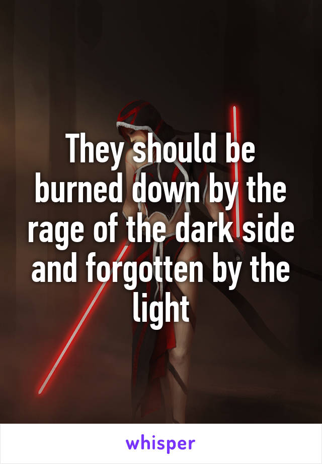 They should be burned down by the rage of the dark side and forgotten by the light