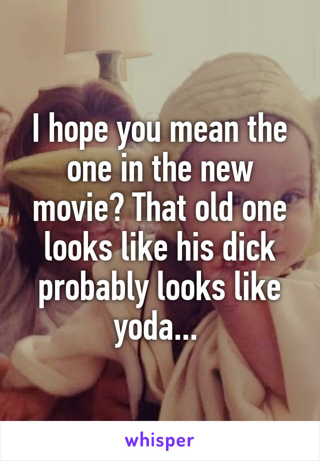 I hope you mean the one in the new movie? That old one looks like his dick probably looks like yoda... 