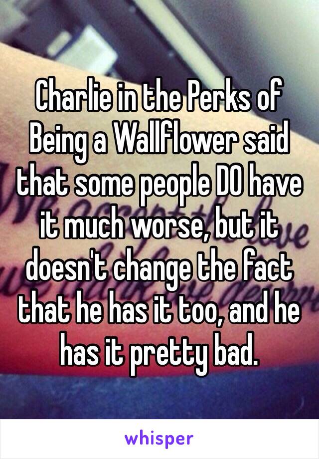 Charlie in the Perks of Being a Wallflower said that some people DO have it much worse, but it doesn't change the fact that he has it too, and he has it pretty bad.