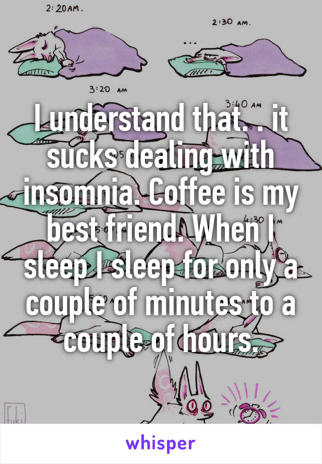 I understand that. . it sucks dealing with insomnia. Coffee is my best friend. When I sleep I sleep for only a couple of minutes to a couple of hours.