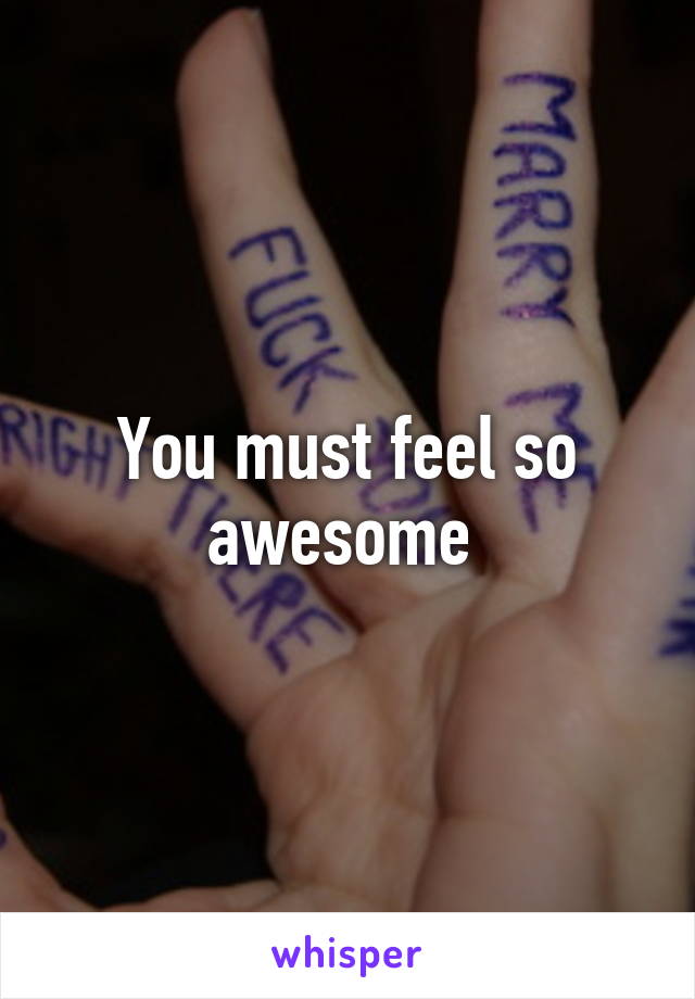 You must feel so awesome 