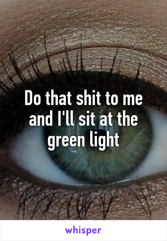 Do that shit to me and I'll sit at the green light