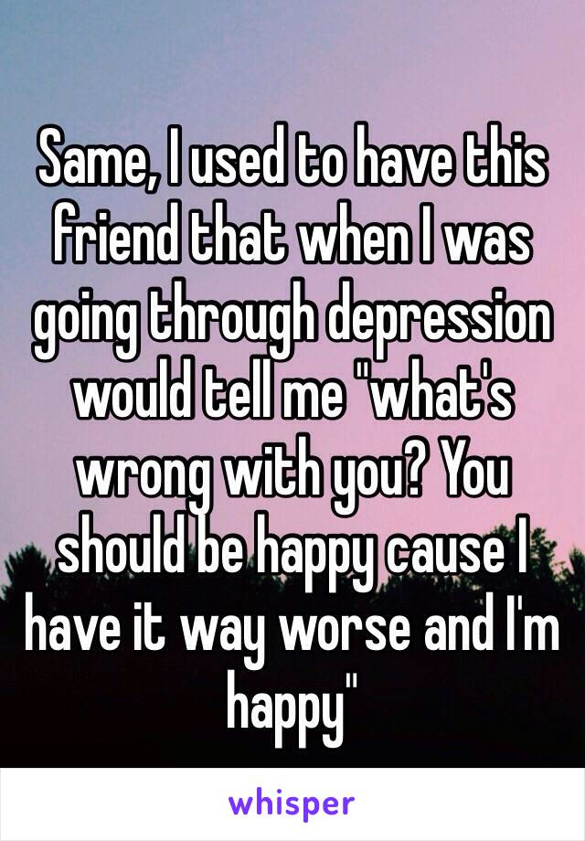 Same, I used to have this friend that when I was going through depression would tell me "what's wrong with you? You should be happy cause I have it way worse and I'm happy" 